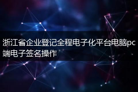 浙江省企业登记全程电子化平台电脑pc端电子签名操作