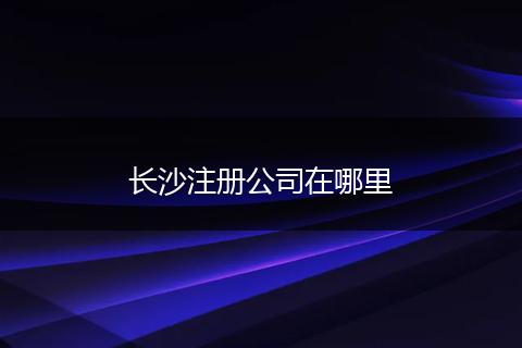长沙注册公司在哪里