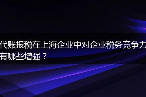 代账报税在上海企业中对企业税务竞争力有哪些增强？