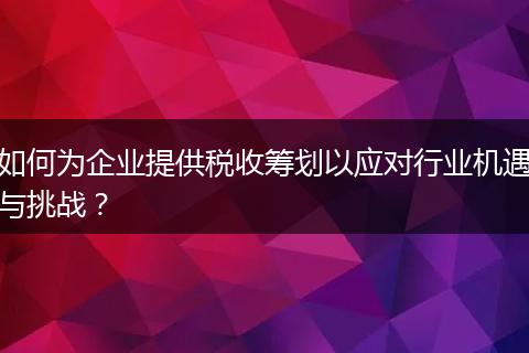 如何为企业提供税收筹划以应对行业机遇与挑战？