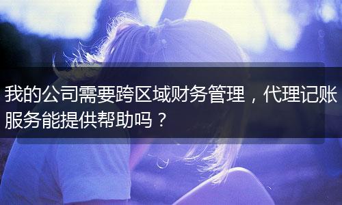 我的公司需要跨区域财务管理，代理记账服务能提供帮助吗？
