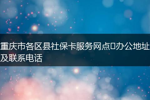 重庆市各区县社保卡服务网点​办公地址及联系电话