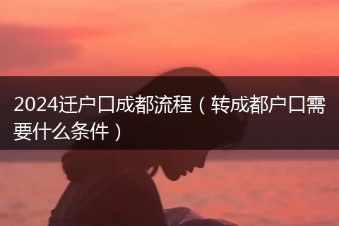 2024迁户口成都流程（转成都户口需要什么条件）