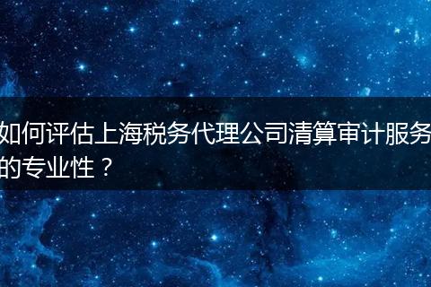如何评估上海税务代理公司清算审计服务的专业性？