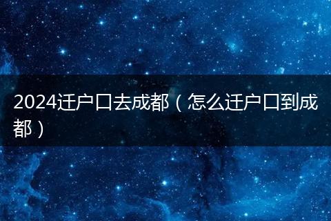 2024迁户口去成都（怎么迁户口到成都）