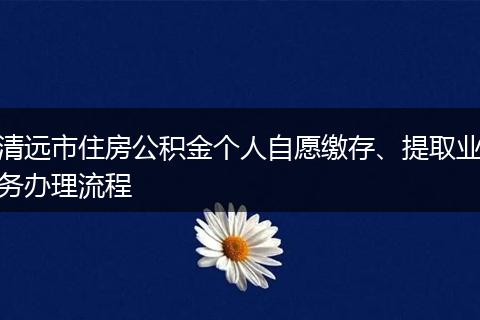 清远市住房公积金个人自愿缴存、提取业务办理流程