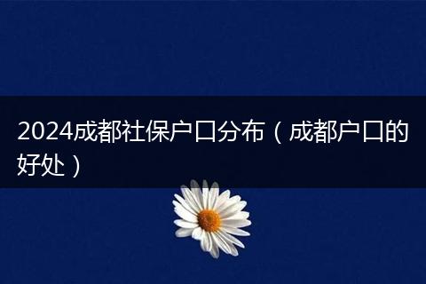 2024成都社保户口分布（成都户口的好处）