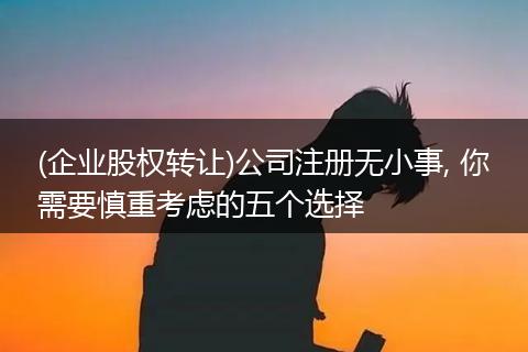 (企业股权转让)公司注册无小事, 你需要慎重考虑的五个选择