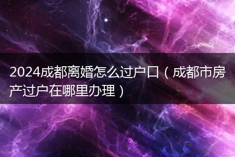 2024成都离婚怎么过户口（成都市房产过户在哪里办理）