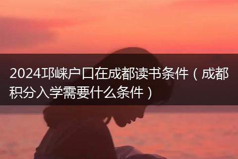 2024邛崃户口在成都读书条件(成都积分入学需要什么条件)