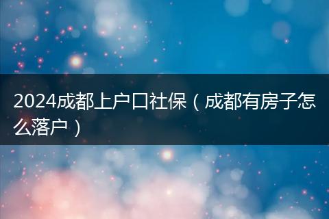 2024成都上户口社保(成都有房子怎么落户)