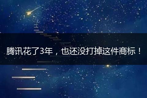 腾讯花了3年,也还没打掉这件商标!