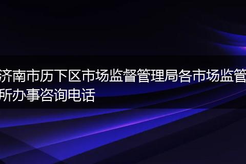 济南市历下区市场监督管理局各市场监管所办事咨询电话