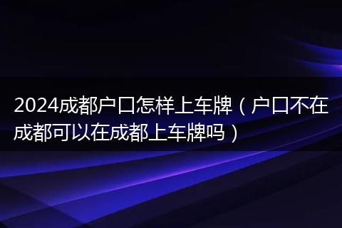 2024成都户口怎样上车牌（户口不在成都可以在成都上车牌吗）