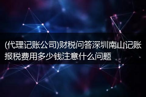 (代理记账公司)财税问答深圳南山记账报税费用多少钱注意什么问题