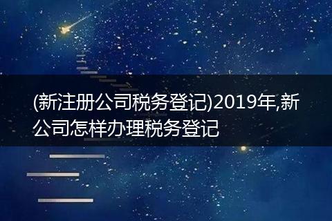 (新注册公司税务登记)2019年,新公司怎样办理税务登记