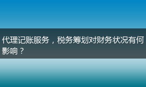 代理记账服务，税务筹划对财务状况有何影响？
