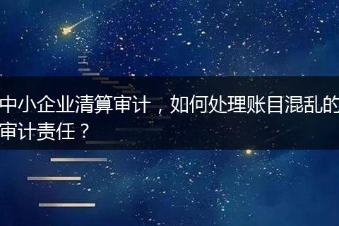 中小企业清算审计，如何处理账目混乱的审计责任？