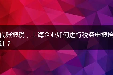 代账报税，上海企业如何进行税务申报培训？