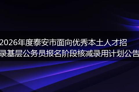 2026年度泰安市面向优秀本土人才招录基层公务员报名阶段核减录用计划公告