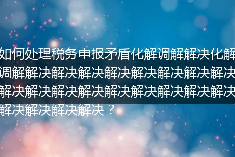 如何处理税务申报矛盾化解调解解决化解调解解决解决解决解决解决解决解决解决解决解决解决解决解决解决解决解决解决解决解决解决解决？
