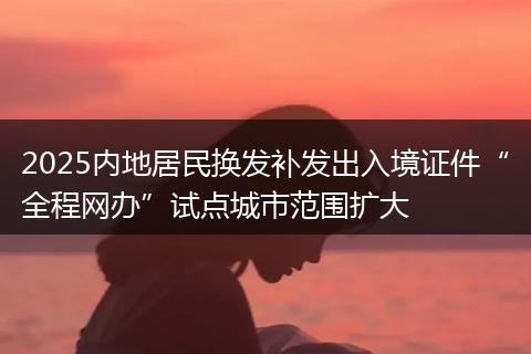 2025内地居民换发补发出入境证件“全程网办”试点城市范围扩大