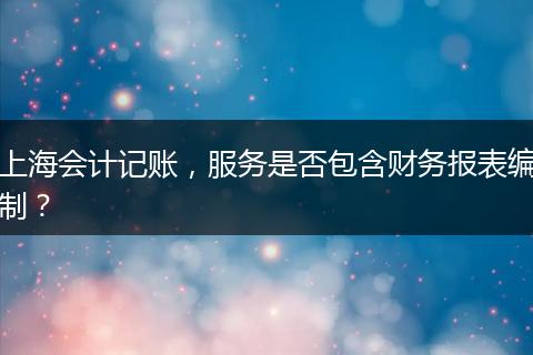 上海会计记账，服务是否包含财务报表编制？