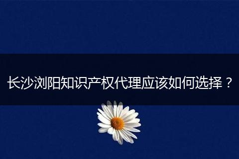 长沙浏阳知识产权代理应该如何选择？