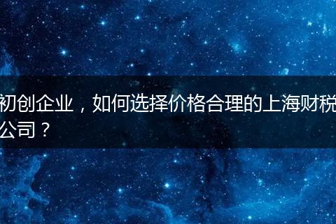初创企业，如何选择价格合理的上海财税公司？
