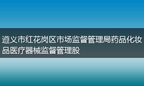 遵义市红花岗区市场监督管理局药品化妆品医疗器械监督管理股