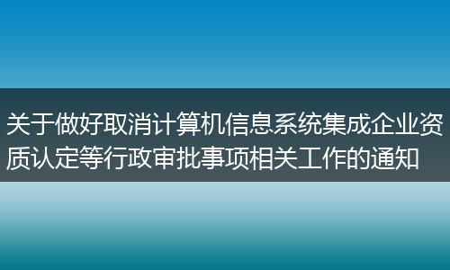 关于做好取消计算机信息系统集成企业资质认定等行政审批事项相关工作的通知