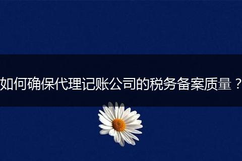 如何确保代理记账公司的税务备案质量？