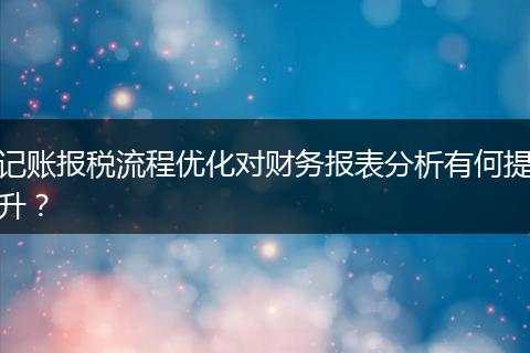 记账报税流程优化对财务报表分析有何提升？