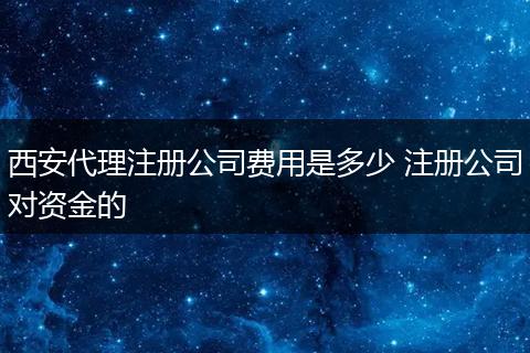 西安代理注册公司费用是多少 注册公司对资金的
