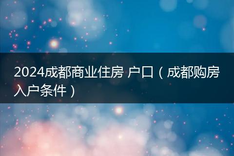 2024成都商业住房 户口（成都购房入户条件）