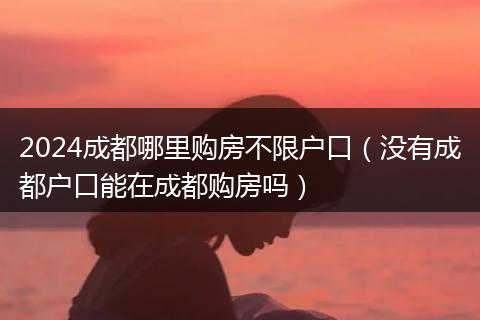 2024成都哪里购房不限户口（没有成都户口能在成都购房吗）