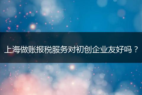 上海做账报税服务对初创企业友好吗？