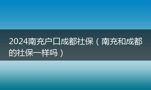 2024南充户口成都社保（南充和成都的社保一样吗）