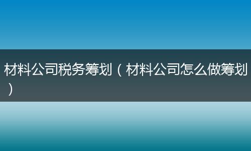 材料公司税务筹划(材料公司怎么做筹划)