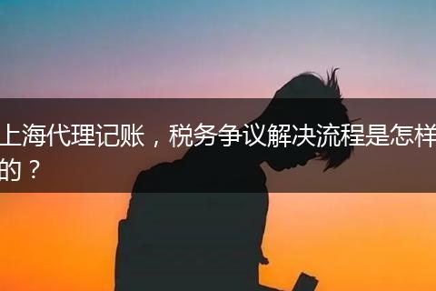 上海代理记账，税务争议解决流程是怎样的？