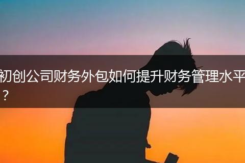 初创公司财务外包如何提升财务管理水平？