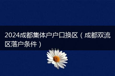 2024成都集体户户口换区（成都双流区落户条件）