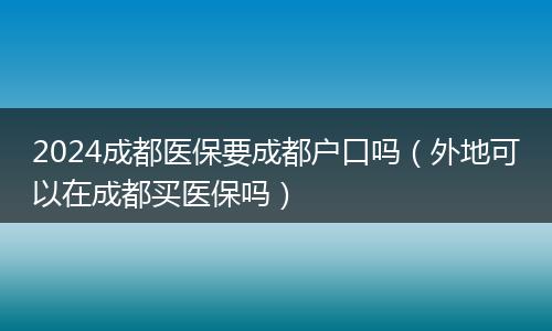 2024成都医保要成都户口吗（外地可以在成都买医保吗）