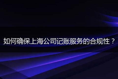 如何确保上海公司记账服务的合规性？