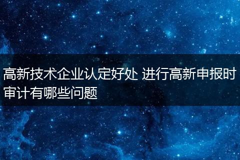高新技术企业认定好处 进行高新申报时审计有哪些问题