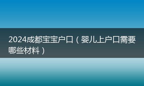 2024成都宝宝户口（婴儿上户口需要哪些材料）