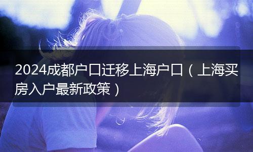 2024成都户口迁移上海户口（上海买房入户最新政策）