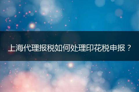 上海代理报税如何处理印花税申报？