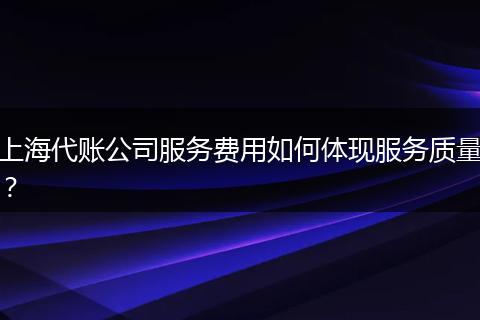 上海代账公司服务费用如何体现服务质量？