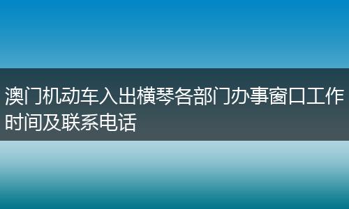 澳门机动车入出横琴各部门办事窗口工作时间及联系电话